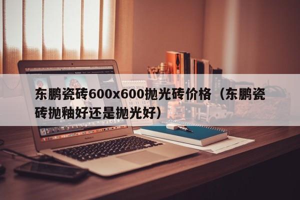 东鹏瓷砖600x600抛光砖价格（东鹏瓷砖抛釉好还是抛光好）