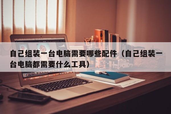 自己组装一台电脑需要哪些配件（自己组装一台电脑都需要什么工具）